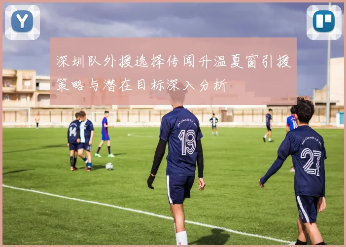 深圳队外援选择传闻升温夏窗引援策略与潜在目标深入分析