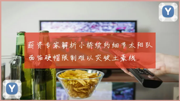 薪资专家解析小桥续约细节太阳队面临硬帽限制难以突破土豪线