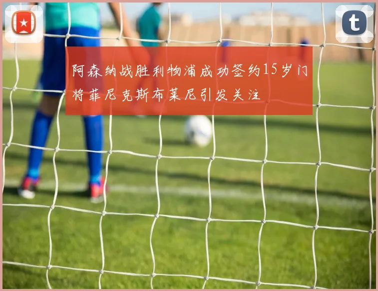 阿森纳战胜利物浦成功签约15岁门将菲尼克斯布莱尼引发关注