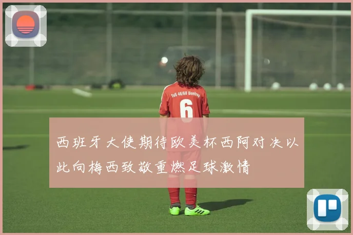 西班牙大使期待欧美杯西阿对决以此向梅西致敬重燃足球激情