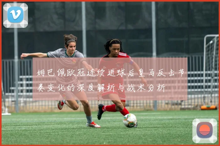 姆巴佩欧冠连续进球后皇马反击节奏变化的深度解析与战术分析